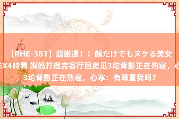 【RHE-381】超厳選！！顔だけでもヌケる美女の巨乳が揺れるSEX4時間 姆妈打理完客厅回房见3坨背影正在熟寝，心寒：有尊重我吗？