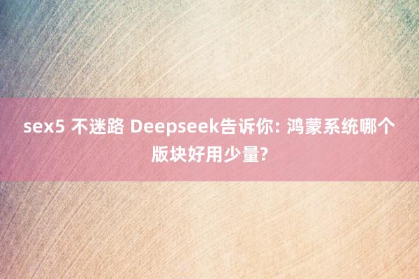 sex5 不迷路 Deepseek告诉你: 鸿蒙系统哪个版块好用少量?