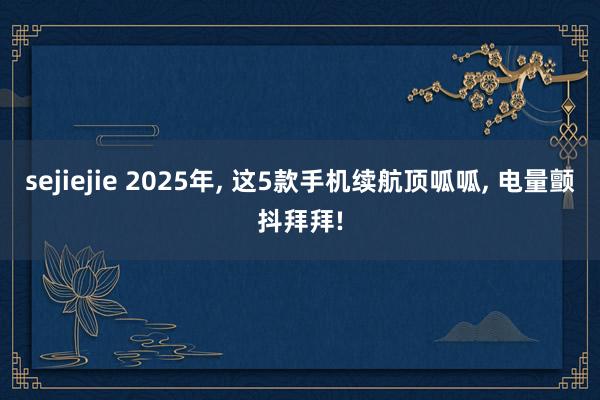 sejiejie 2025年， 这5款手机续航顶呱呱， 电量颤抖拜拜!