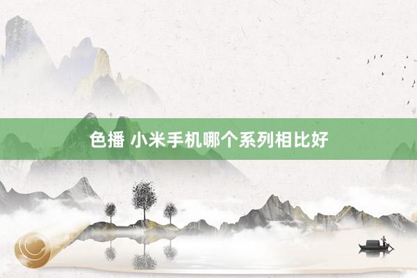 色播 小米手机哪个系列相比好
