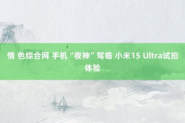 情 色综合网 手机“夜神”驾临 小米15 Ultra试拍体验
