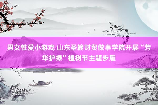 男女性爱小游戏 山东圣翰财贸做事学院开展“芳华护绿”植树节主题步履