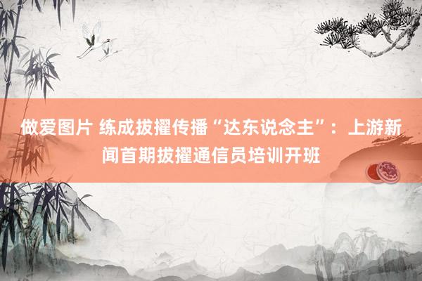 做爱图片 练成拔擢传播“达东说念主”：上游新闻首期拔擢通信员培训开班