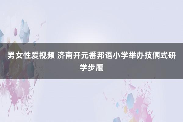 男女性爱视频 济南开元番邦语小学举办技俩式研学步履