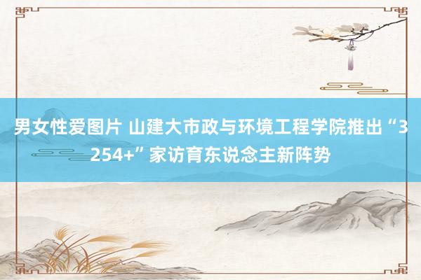 男女性爱图片 山建大市政与环境工程学院推出“3254+”家访育东说念主新阵势