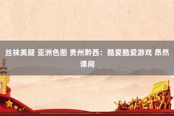 丝袜美腿 亚洲色图 贵州黔西：酷爱酷爱游戏 昂然课间