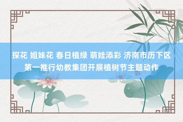 探花 姐妹花 春日植绿 萌娃添彩 济南市历下区第一推行幼教集团开展植树节主题动作