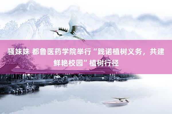 骚妹妹 都鲁医药学院举行“践诺植树义务，共建鲜艳校园”植树行径