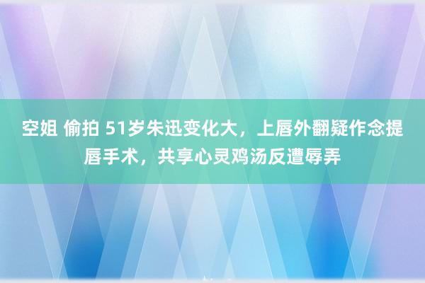 空姐 偷拍 51岁朱迅变化大,上唇外翻疑作念提唇手术,共享心灵鸡汤反遭辱弄