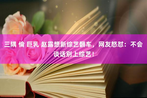 三隅 倫 巨乳 赵露想新综艺翻车，网友怒怼：不会谈话别上综艺！