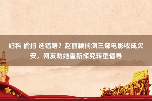 妇科 偷拍 选错路？赵丽颖揣测三部电影收成欠安，网友劝她重新探究转型倡导