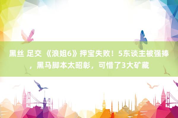 黑丝 足交 《浪姐6》押宝失败！5东谈主被强捧，黑马脚本太昭彰，可惜了3大矿藏