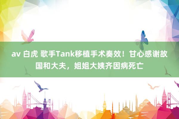 av 白虎 歌手Tank移植手术奏效！甘心感谢故国和大夫，姐姐大姨齐因病死亡