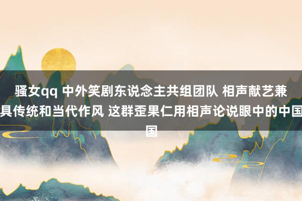 骚女qq 中外笑剧东说念主共组团队 相声献艺兼具传统和当代作风 这群歪果仁用相声论说眼中的中国