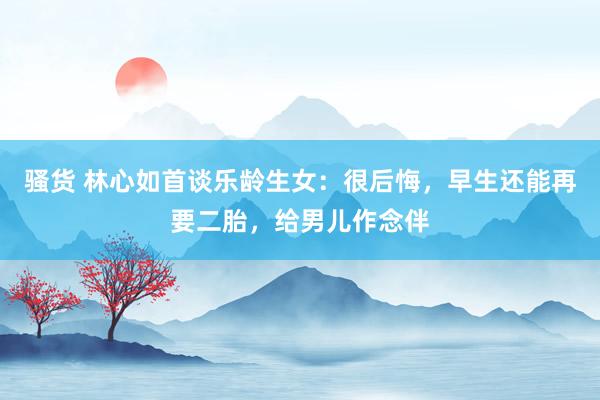 骚货 林心如首谈乐龄生女：很后悔，早生还能再要二胎，给男儿作念伴