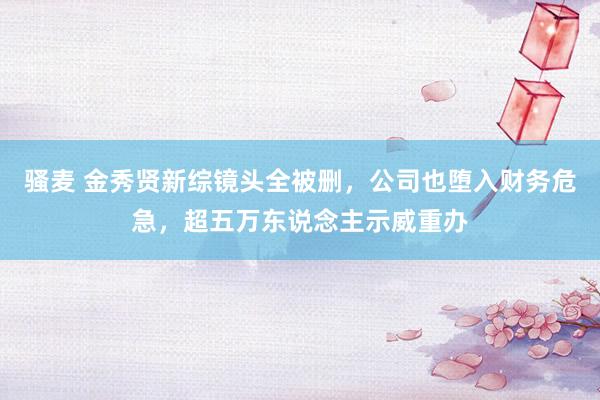 骚麦 金秀贤新综镜头全被删,公司也堕入财务危急,超五万东说念主示威重办