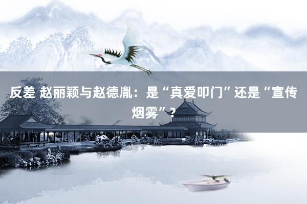 反差 赵丽颖与赵德胤：是“真爱叩门”还是“宣传烟雾”？