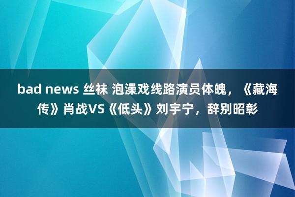 bad news 丝袜 泡澡戏线路演员体魄，《藏海传》肖战VS《低头》刘宇宁，辞别昭彰