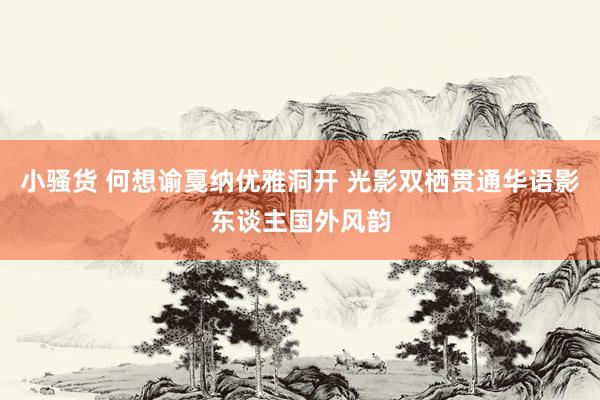 小骚货 何想谕戛纳优雅洞开 光影双栖贯通华语影东谈主国外风韵