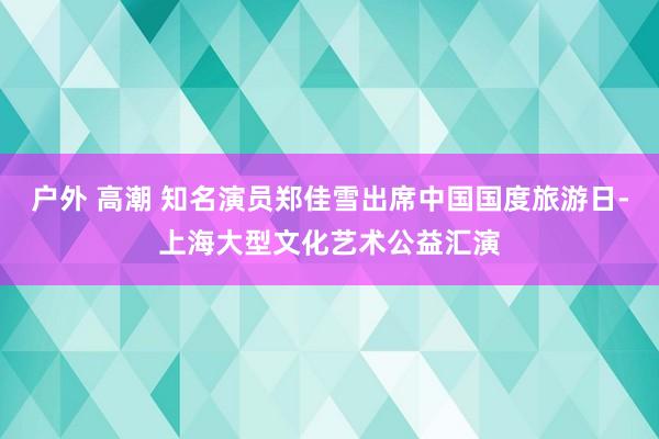 户外 高潮 知名演员郑佳雪出席中国国度旅游日-上海大型文化艺术公益汇演