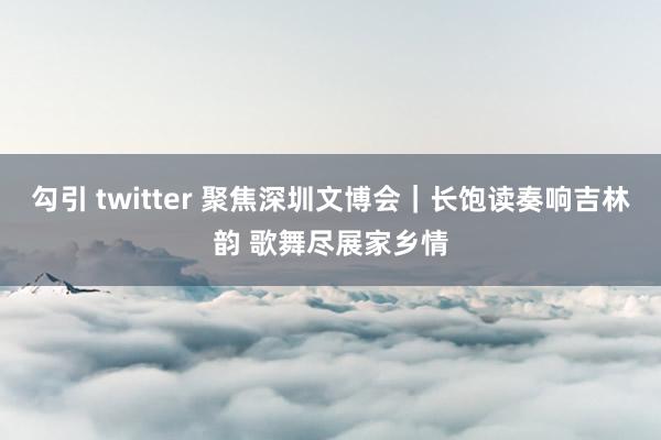 勾引 twitter 聚焦深圳文博会｜长饱读奏响吉林韵 歌舞尽展家乡情