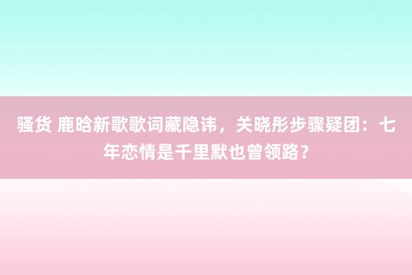 骚货 鹿晗新歌歌词藏隐讳，关晓彤步骤疑团：七年恋情是千里默也曾领路？