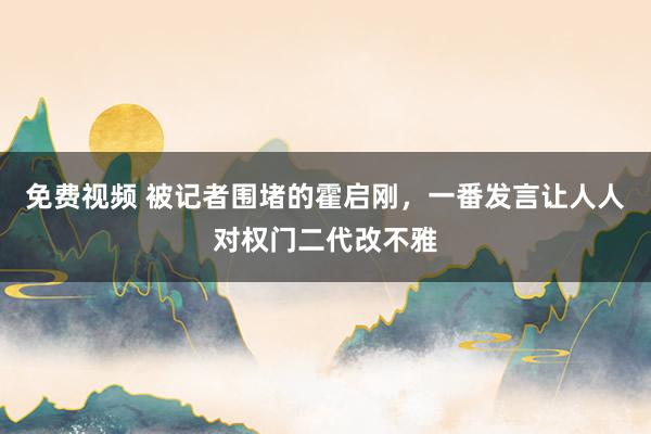 免费视频 被记者围堵的霍启刚，一番发言让人人对权门二代改不雅