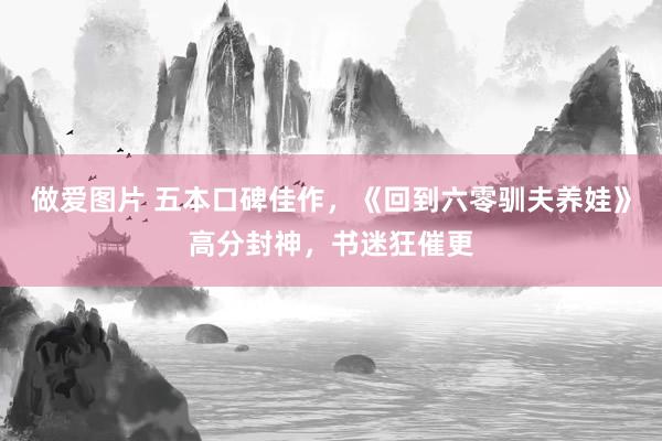 做爱图片 五本口碑佳作，《回到六零驯夫养娃》高分封神，书迷狂催更