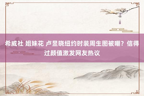 希威社 姐妹花 卢昱晓纽约时装周生图被嘲？信得过颜值激发网友热议