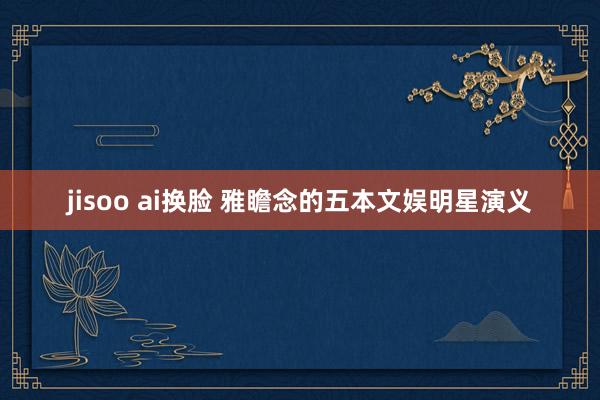 jisoo ai换脸 雅瞻念的五本文娱明星演义