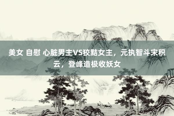 美女 自慰 心脏男主VS狡黠女主，元执智斗宋积云，登峰造极收妖女