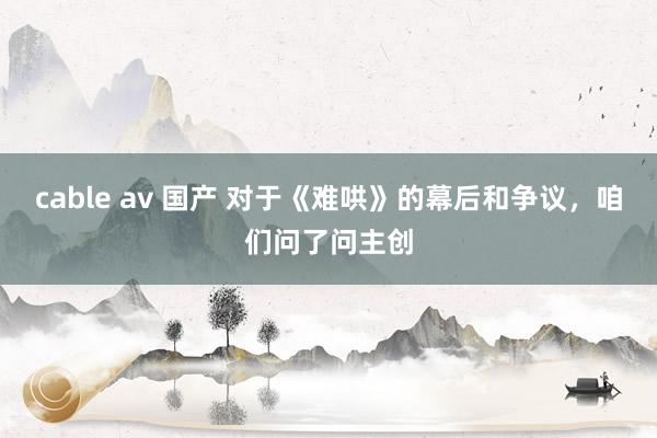 cable av 国产 对于《难哄》的幕后和争议，咱们问了问主创