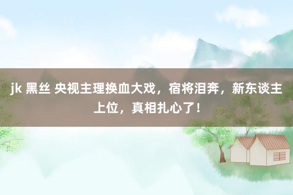jk 黑丝 央视主理换血大戏，宿将泪奔，新东谈主上位，真相扎心了！