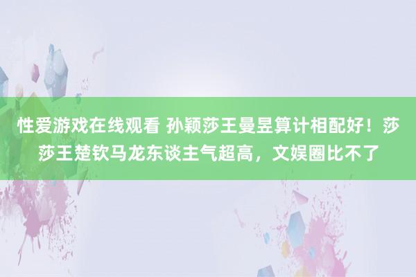 性爱游戏在线观看 孙颖莎王曼昱算计相配好！莎莎王楚钦马龙东谈主气超高，文娱圈比不了