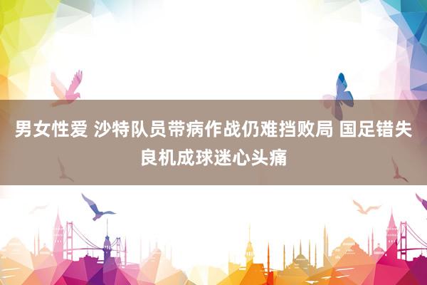 男女性爱 沙特队员带病作战仍难挡败局 国足错失良机成球迷心头痛
