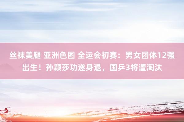 丝袜美腿 亚洲色图 全运会初赛：男女团体12强出生！孙颖莎功遂身退，国乒3将遭淘汰