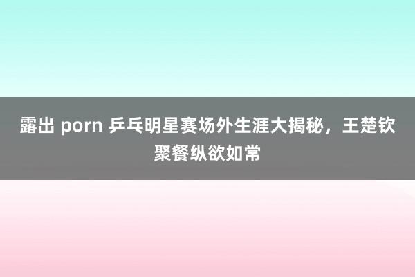露出 porn 乒乓明星赛场外生涯大揭秘，王楚钦聚餐纵欲如常