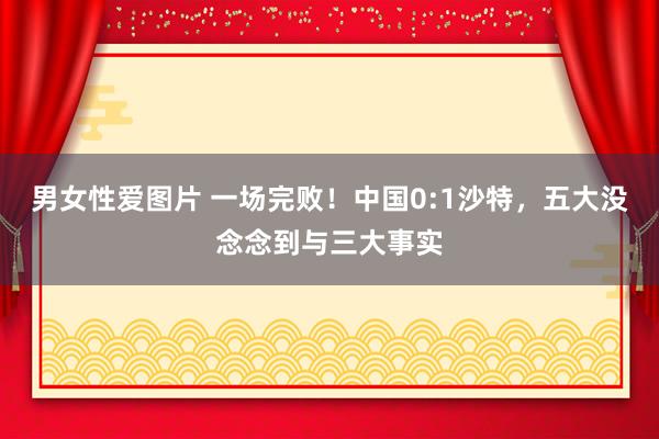 男女性爱图片 一场完败！中国0:1沙特，五大没念念到与三大事实