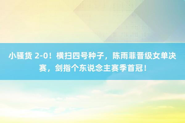 小骚货 2-0！横扫四号种子，陈雨菲晋级女单决赛，剑指个东说念主赛季首冠！