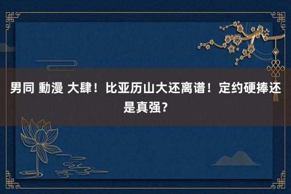 男同 動漫 大肆！比亚历山大还离谱！定约硬捧还是真强？