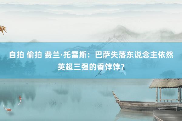 自拍 偷拍 费兰·托雷斯：巴萨失落东说念主依然英超三强的香饽饽？