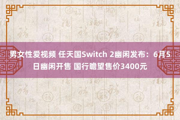 男女性爱视频 任天国Switch 2幽闲发布：6月5日幽闲开售 国行瞻望售价3400元