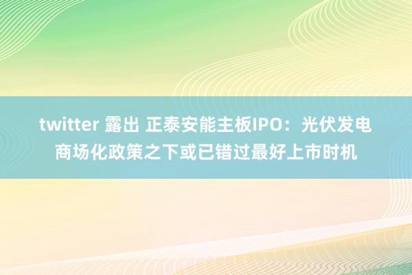 twitter 露出 正泰安能主板IPO：光伏发电商场化政策之下或已错过最好上市时机