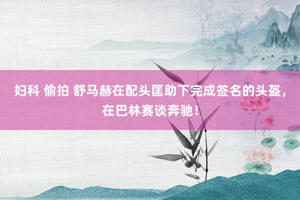 妇科 偷拍 舒马赫在配头匡助下完成签名的头盔，在巴林赛谈奔驰！