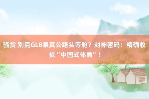 骚货 别克GL8果真公路头等舱？封神密码：精确收拢“中国式体面”！