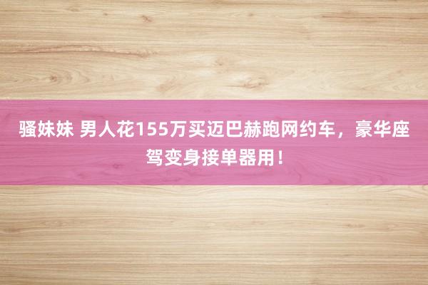 骚妹妹 男人花155万买迈巴赫跑网约车，豪华座驾变身接单器用！