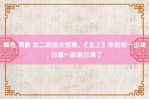 情色 调教 女二别选太惊艳， 《北上》李宛妲一出场， 白鹿一部剧白演了
