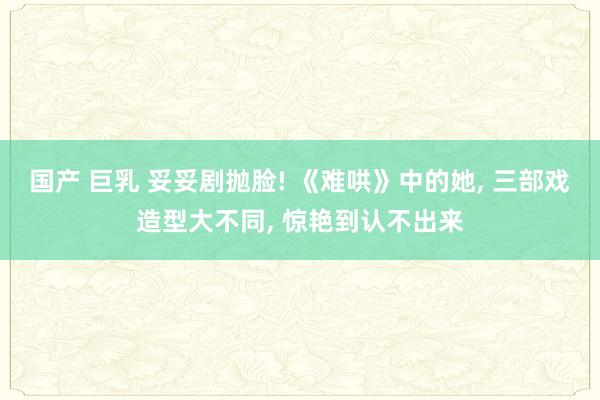 国产 巨乳 妥妥剧抛脸! 《难哄》中的她， 三部戏造型大不同， 惊艳到认不出来