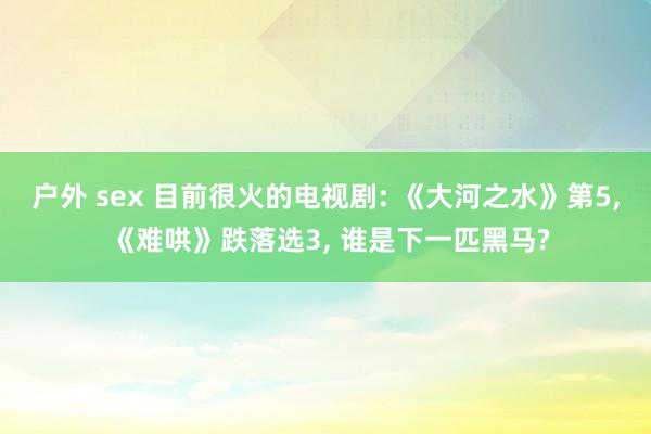 户外 sex 目前很火的电视剧: 《大河之水》第5， 《难哄》跌落选3， 谁是下一匹黑马?
