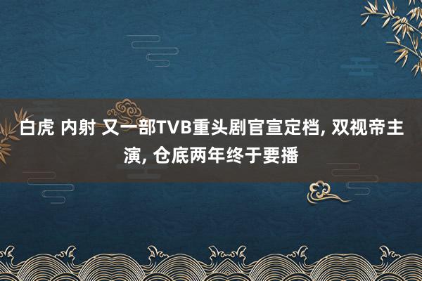 白虎 内射 又一部TVB重头剧官宣定档， 双视帝主演， 仓底两年终于要播